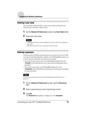 Page 75Customizing your Sony CLIÉ™ handheld (Preferences)75
Sony Personal Entertainment Organizer  A-BGK-100-11 (1)
Changing the Network preferences
Entering a user name
The User Name setting identifies a name you use when you log into your 
Internet Service Provider or dial-in server.
1On the Network Preferences screen, tap User Name field.
2Enter your user name.
Notes
 Although this field can contain multiple lines of text, only two lines appear on 
the screen.
 Most dial-in servers do not accept spaces in...