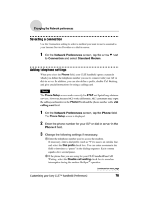 Page 76Customizing your Sony CLIÉ™ handheld (Preferences)76
Sony Personal Entertainment Organizer  A-BGK-100-11 (1)
Changing the Network preferences
Selecting a connection
Use the Connection setting to select a method you want to use to connect to 
your Internet Service Provider or a dial-in server.
1On the Network Preferences screen, tap the arrow V next 
to Connection and select Standard Modem.
Adding telephone settings
When you select the Phone field, your CLIÉ handheld opens a screen in 
which you define...