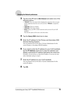 Page 78Customizing your Sony CLIÉ™ handheld (Preferences)78
Sony Personal Entertainment Organizer  A-BGK-100-11 (1)
Changing the Network preferences
3Tap the arrow V next to Idle timeout and select one of the 
following options.
1 Minute: Waits one minute before dropping the connection when you open 
another application that does not use the network. 1 Minute is assigned by 
default.
2 Minutes: Waits two minutes.
3 Minutes: Waits three minutes.
Never: Keeps your PPP or SLIP connection until you turn off...