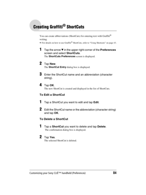 Page 84Customizing your Sony CLIÉ™ handheld (Preferences)84
Sony Personal Entertainment Organizer  A-BGK-100-11 (1)
Creating Graffiti® ShortCuts
You can create abbreviations (ShortCuts) for entering text with Graffiti® 
writing.
bFor details on how to use Graffiti® ShortCuts, refer to “Using Shortcuts” on page 43.
1Tap the arrow V in the upper right corner of the Preferences 
screen and select ShortCuts.
The ShortCuts Preferences screen is displayed.
2Tap New.
The ShortCut Entry dialog box is displayed.
3Enter...