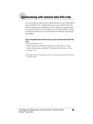 Page 88Sony Personal Entertainment Organizer  A-BGK-100-11 (1)
88Exchanging and updating data using the HotSync® operation (Other 
HotSync® operations)
Synchronizing with external data (File Link)
You can synchronize Address Book or Memo Pad data on your CLIÉ handheld 
with external files such as Address Book data on your computer (File Link). 
 HotSync
® Manager stores the file data on your computer in a separate category 
of your Palm™ Desktop for CLIÉ software and your CLIÉ handheld. You can 
set the File...