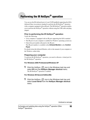 Page 90Sony Personal Entertainment Organizer  A-BGK-100-11 (1)
90Exchanging and updating data using the HotSync® operation (Other 
HotSync® operations)
Performing the IR HotSync® operation
You can use the IR (infrared) port of your CLIÉ handheld supporting the IrDA 
(Infrared Data Association) standard to perform the IR HotSync® operation 
with a computer equipped with an IR port. The IR HotSync® operation enables 
you to perform the HotSync® operation without using the USB cable and plug 
adapter.
Prior to...