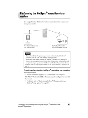 Page 93Sony Personal Entertainment Organizer  A-BGK-100-11 (1)
93Exchanging and updating data using the HotSync® operation (Other 
HotSync® operations)
Performing the HotSync® operation via a 
modem
You can perform the HotSync® operation via a modem when you are away 
from your computer.
Prior to performing the HotSync® operation via a modem
Verify the following.
 A modem or terminal adapter (TA) is connected to your computer.
 The Palm™ Desktop for CLIÉ software is properly configured for use with 
the...