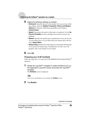 Page 9595
Sony Personal Entertainment Organizer  A-BGK-100-11 (1)
Performing the HotSync® operation via a modem
Exchanging and updating data using the HotSync® operation (Other 
HotSync® operations)
5Adjust the following settings as needed.
Serial port: Specifies the port for the modem. If you are not sure of the 
port settings, check the Modem Properties (Phone and Modem 
Options for Windows 2000 Professional/XP) in the Windows 
Control Panel.
Speed: Determines the speed at which data is transferred. Try the...