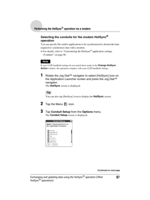 Page 9797
Sony Personal Entertainment Organizer  A-BGK-100-11 (1)
Performing the HotSync® operation via a modem
Exchanging and updating data using the HotSync® operation (Other 
HotSync® operations)
Selecting the conduits for the modem HotSync® 
operation
You can specify files and/or applications to be synchronized to shorten the time 
required to synchronize data with a modem.
bFor details, refer to “Customizing the HotSync® application settings 
(Conduit)” on page 86.
Note
If your CLIÉ handheld settings do...