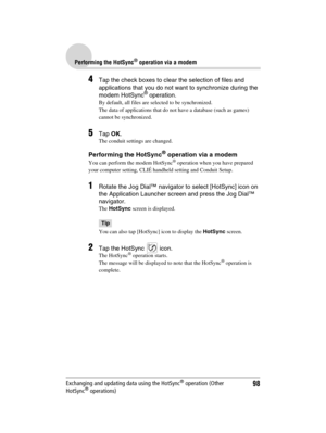 Page 9898
Sony Personal Entertainment Organizer  A-BGK-100-11 (1)
Performing the HotSync® operation via a modem
Exchanging and updating data using the HotSync® operation (Other 
HotSync® operations)
4Tap the check boxes to clear the selection of files and 
applications that you do not want to synchronize during the 
modem HotSync
® operation.
By default, all files are selected to be synchronized.
The data of applications that do not have a database (such as games) 
cannot be synchronized.
5Tap OK.
The conduit...