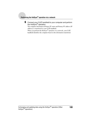 Page 100100
Sony Personal Entertainment Organizer  A-BGK-100-11 (1)
Performing the HotSync® operation via a network
Exchanging and updating data using the HotSync® operation (Other 
HotSync® operations)
6Connect your CLIÉ handheld to your computer and perform 
the HotSync® operation.
The computer information (Primary PC name and Primary PC address (IP 
address)) is transferred to your CLIÉ handheld. 
When you perform the HotSync
® operation via a network, your CLIÉ 
handheld identifies the computer based on the...