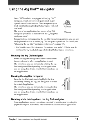Page 11Chapter 1Basic operations of your Sony CLIÉ Handheld11
Using the Jog Dial™ navigator
Your CLIÉ handheld is equipped with a Jog Dial™
navigator, which allows you to perform all major
operations without the stylus. You can operate your
CLIÉ handheld using the Jog Dial navigator with just
one hand.
The icon of any application that supports Jog Dial
navigator operations is marked with the 
 Jog Dial
navigator mark*.
For applications not supporting the Jog Dial navigator operations, you can use
the JogAssist...