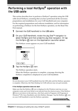 Page 103Chapter 3Exchanging and updating data using a HotSync® operation103
Performing a local HotSync® operation with
the USB cable
This section describes how to perform a HotSync® operation using the USB
cable (local HotSync), assuming that you have performed all the necessary
preparations and installations for your CLIÉ handheld and your computer.
For the required preparations and software installation, and for information
on performing a HotSync for the first HotSync operation, see the Read This
First...