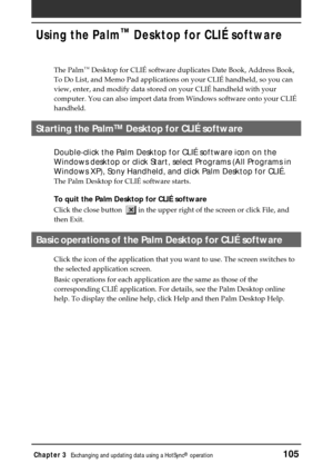 Page 105Chapter 3Exchanging and updating data using a HotSync® operation105
Using the Palm™ Desktop for CLIÉ software
The Palm™ Desktop for CLIÉ software duplicates Date Book, Address Book,
To Do List, and Memo Pad applications on your CLIÉ handheld, so you can
view, enter, and modify data stored on your CLIÉ handheld with your
computer. You can also import data from Windows software onto your CLIÉ
handheld.
Starting the PalmTM Desktop for CLIÉ software
Double-click the Palm Desktop for CLIÉ software icon on...