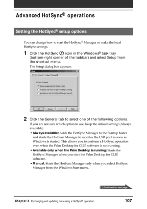Page 107Chapter 3Exchanging and updating data using a HotSync® operation107
Advanced HotSync® operations
Setting the HotSync® setup options
You can change how to start the HotSync®
 Manager or make the local
HotSync settings.
1Click the HotSync  icon in the Windows® task tray
(bottom-right corner of the taskbar) and select Setup from
the shortcut menu.
The Setup dialog box appears.
2Click the General tab to select one of the following options.
If you are not sure which option to use, keep the default setting:...