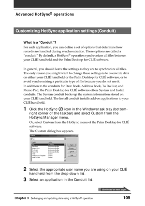 Page 109Chapter 3Exchanging and updating data using a HotSync® operation109
Advanced HotSync® operations
Customizing HotSync application settings (Conduit)
What is a “Conduit”?
For each application, you can define a set of options that determine how
records are handled during synchronization. These options are called a
“conduit.” By default, a HotSync
® operation synchronizes all files between
your CLIÉ handheld and the Palm Desktop for CLIÉ software.
In general, you should leave the settings as they are to...