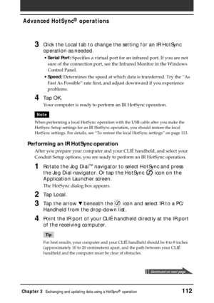 Page 112Chapter 3Exchanging and updating data using a HotSync® operation112
Advanced HotSync® operations
3Click the Local tab to change the setting for an IR HotSync
operation as needed.
•Serial Port: Specifies a virtual port for an infrared port. If you are not
sure of the connection port, see the Infrared Monitor in the Windows
Control Panel.
•Speed: Determines the speed at which data is transferred. Try the “As
Fast As Possible” rate first, and adjust downward if you experience
problems.
4Tap OK.
Your...