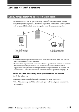 Page 114Chapter 3Exchanging and updating data using a HotSync® operation114
Advanced HotSync® operations
Conducting a HotSync operation via modem
You can use a modem to synchronize your CLIÉ handheld when you are
away from your computer. A HotSync® operation via modem allows you to
back up your CLIÉ data to your computer away from your computer.
Notes
•The first HotSync operation must be local, using the USB cable. After that, you can
perform a modem HotSync operation.
•It may take many minutes to complete a...