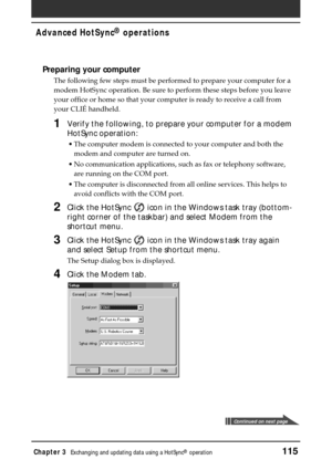 Page 115Chapter 3Exchanging and updating data using a HotSync® operation115
Advanced HotSync® operations
Preparing your computer
The following few steps must be performed to prepare your computer for a
modem HotSync operation. Be sure to perform these steps before you leave
your office or home so that your computer is ready to receive a call from
your CLIÉ handheld.
1Verify the following, to prepare your computer for a modem
HotSync operation:
•The computer modem is connected to your computer and both the
modem...