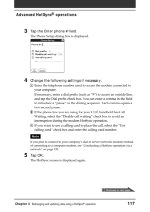 Page 117Chapter 3Exchanging and updating data using a HotSync® operation117
Advanced HotSync® operations
3Tap the Enter phone # field.
The Phone Setup dialog box is displayed.
4Change the following settings if necessary:
1Enter the telephone number used to access the modem connected to
your computer.
If necessary, enter a dial prefix (such as “9”) to access an outside line,
and tap the Dial prefix check box. You can enter a comma in the field
to introduce a “pause” in the dialing sequence. Each comma equals a...
