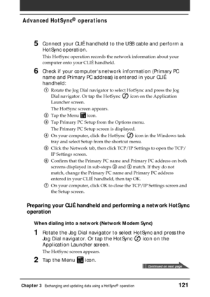 Page 121Chapter 3Exchanging and updating data using a HotSync® operation121
Advanced HotSync® operations
5Connect your CLIÉ handheld to the USB cable and perform a
HotSync operation.
This HotSync operation records the network information about your
computer onto your CLIÉ handheld.
6Check if your computer‘s network information (Primary PC
name and Primary PC address) is entered in your CLIÉ
handheld:
1Rotate the Jog Dial navigator to select HotSync and press the Jog
Dial navigator. Or tap the HotSync 
 icon on...