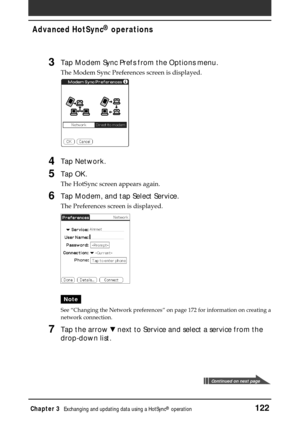 Page 122Chapter 3Exchanging and updating data using a HotSync® operation122
Advanced HotSync® operations
3Tap Modem Sync Prefs from the Options menu.
The Modem Sync Preferences screen is displayed.
4Tap Network.
5Tap OK.
The HotSync screen appears again.
6Tap Modem, and tap Select Service.
The Preferences screen is displayed.
Note
See “Changing the Network preferences” on page 172 for information on creating a
network connection.
7Tap the arrow V next to Service and select a service from the
drop-down list....