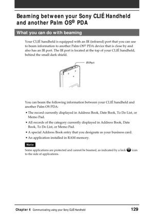 Page 129Chapter 4Communicating using your Sony CLIÉ Handheld129
What you can do with beaming
Your CLIÉ handheld is equipped with an IR (infrared) port that you can use
to beam information to another Palm OS
® PDA device that is close by and
also has an IR port. The IR port is located at the top of your CLIÉ handheld,
behind the small dark shield.
You can beam the following information between your CLIÉ handheld and
another Palm OS PDA:
•The record currently displayed in Address Book, Date Book, To Do List, or...