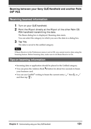 Page 131Chapter 4Communicating using your Sony CLIÉ Handheld131
Beaming between your Sony CLIÉ Handheld and another Palm
OS
® PDA
Receiving beamed information
1Turn on your CLIÉ handheld.
2Point the IR port directly at the IR port of the other Palm OS
PDA handheld transmitting the data.
The Beam dialog box is displayed. Beaming data starts.
You can select the category in which you save the data in a dialog box.
3Tap Yes.
The data is saved to the unfiled category.
Note
If Beam Receive in the Preferences menu is...