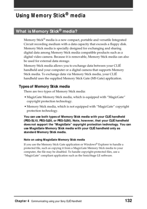 Page 132Chapter 4Communicating using your Sony CLIÉ Handheld132
Using Memory Stick®
 media
What is Memory Stick® media?
Memory Stick®
 media is a new compact, portable and versatile Integrated
Circuit recording medium with a data capacity that exceeds a floppy disk.
Memory Stick media is specially designed for exchanging and sharing
digital data among Memory Stick media compatible products such as a
digital video camera. Because it is removable, Memory Stick media can also
be used for external data storage....