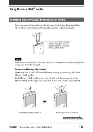 Page 133Chapter 4Communicating using your Sony CLIÉ Handheld133
Using Memory Stick® media
Inserting and removing Memory Stick media
Insert Memory Stick media into the Memory Stick slot as illustrated below.
The contents of the Memory Stick media is displayed automatically.
Note
Insert Memory Stick media in the right direction. If Memory Stick media is forced in the
wrong way, it may be damaged.
To remove Memory Stick media
Make sure that your CLIÉ handheld is not writing to or reading data from
Memory Stick...