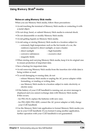 Page 134Chapter 4Communicating using your Sony CLIÉ Handheld134
Using Memory Stick®
 media
Notes on using Memory Stick media
When you use Memory Stick media, follow these precautions:
•Avoid touching the terminal of Memory Stick media or contacting it with
a metal object.
•Do not drop, bend, or submit Memory Stick media to external shock.
•Do not disassemble or modify Memory Stick media.
•Avoid getting liquids on Memory Stick media.
•Avoid using or storing Memory Stick media in a location subject to:
–extremely...