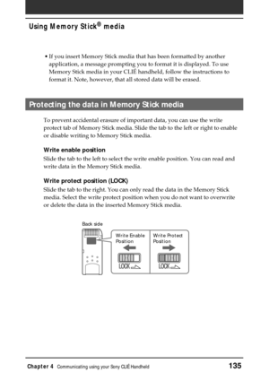Page 135Chapter 4Communicating using your Sony CLIÉ Handheld135
Using Memory Stick®
 media
LOCK
LOCKLOCK
Back side
Write Enable
PositionWrite Protect
Position
•If you insert Memory Stick media that has been formatted by another
application, a message prompting you to format it is displayed. To use
Memory Stick media in your CLIÉ handheld, follow the instructions to
format it. Note, however, that all stored data will be erased.
Protecting the data in Memory Stick media 
To prevent accidental erasure of important...