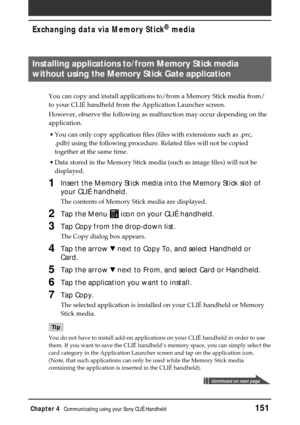 Page 151Chapter 4Communicating using your Sony CLIÉ Handheld151
Exchanging data via Memory Stick®
 media
Installing applications to/from Memory Stick media
without using the Memory Stick Gate application
You can copy and install applications to/from a Memory Stick media from/
to your CLIÉ handheld from the Application Launcher screen.
However, observe the following as malfunction may occur depending on the
application.
•You can only copy application files (files with extensions such as .prc,
.pdb) using the...