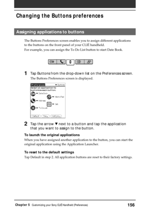 Page 156156Chapter 5Customizing your Sony CLIÉ Handheld (Preferences)
Assigning applications to buttons
The Buttons Preferences screen enables you to assign different applications
to the buttons on the front panel of your CLIÉ handheld.
For example, you can assign the To Do List button to start Date Book. 
1Tap Buttons from the drop-down list on the Preferences screen.
The Buttons Preferences screen is displayed.
2Tap the arrow V next to a button and tap the application
that you want to assign to the button.
To...