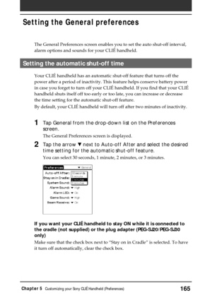 Page 165165Chapter 5Customizing your Sony CLIÉ Handheld (Preferences)
Setting the General preferences
The General Preferences screen enables you to set the auto shut-off inte\
rval,
alarm options and sounds for your CLIÉ handheld.
Setting the automatic shut-off time
Your CLIÉ handheld has an automatic shut-off feature that turns off t\
he
power after a period of inactivity. This feature helps conserve battery \
power
in case you forget to turn off your CLIÉ handheld. If you find that y\
our CLIÉ
handheld shuts...