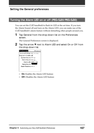 Page 167167Chapter 5Customizing your Sony CLIÉ Handheld (Preferences)
Setting the General preferences
Turning the Alarm LED on or off (PEG-SJ20/PEG-SJ30)
You can set the CLIÉ handheld to flash its LED at the set time. If you turn
the Alarm Sound off and turn on the Alarm LED, you can make use of the
CLIÉ handheld’s alarm feature without disturbing other people around you.
1Tap General from the drop-down list on the Preferences
screen.
The General Preferences screen is displayed.
2Tap the arrow V next to Alarm...