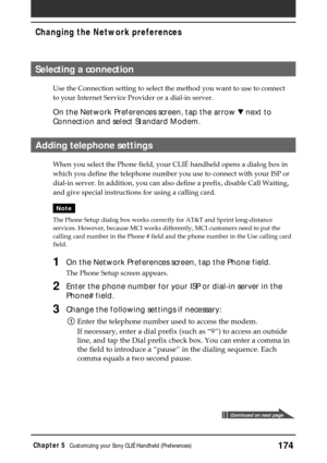 Page 174174Chapter 5Customizing your Sony CLIÉ Handheld (Preferences)
Selecting a connection
Use the Connection setting to select the method you want to use to connect
to your Internet Service Provider or a dial-in server.
On the Network Preferences screen, tap the arrow V next to
Connection and select Standard Modem.
Adding telephone settings
When you select the Phone field, your CLIÉ handheld opens a dialog box in
which you define the telephone number you use to connect with your ISP or
dial-in server. In...