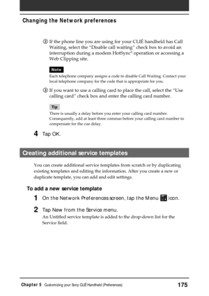 Page 175175Chapter 5Customizing your Sony CLIÉ Handheld (Preferences)
2If the phone line you are using for your CLIÉ handheld has Call
Waiting, select the “Disable call waiting” check box to avoid an
interruption during a modem HotSync
® operation or accessing a
Web Clipping site.
Note
Each telephone company assigns a code to disable Call Waiting. Contact your
local telephone company for the code that is appropriate for you.
3If you want to use a calling card to place the call, select the “Use
calling card”...