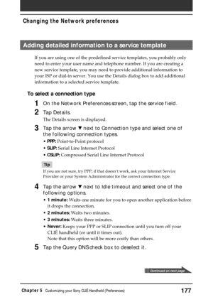 Page 177177Chapter 5Customizing your Sony CLIÉ Handheld (Preferences)
Adding detailed information to a service template
If you are using one of the predefined service templates, you probably only
need to enter your user name and telephone number. If you are creating a
new service template, you may need to provide additional information to
your ISP or dial-in server. You use the Details dialog box to add additional
information to a selected service template.
To select a connection type
1On the Network Preferences...