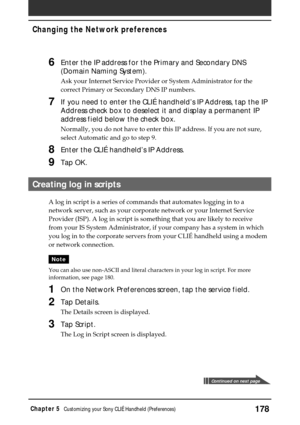 Page 178178Chapter 5Customizing your Sony CLIÉ Handheld (Preferences)
6Enter the IP address for the Primary and Secondary DNS
(Domain Naming System).
Ask your Internet Service Provider or System Administrator for the
correct Primary or Secondary DNS IP numbers.
7If you need to enter the CLIÉ handheld’s IP Address, tap the IP
Address check box to deselect it and display a permanent IP
address field below the check box.
Normally, you do not have to enter this IP address. If you are not sure,
select Automatic and...