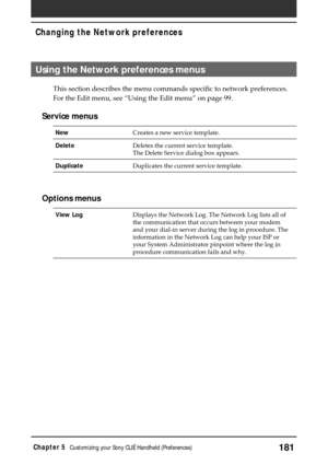 Page 181181Chapter 5Customizing your Sony CLIÉ Handheld (Preferences)
Using the Network preferences menus
This section describes the menu commands specific to network preferences.
For the Edit menu, see “Using the Edit menu” on page 99.
Service menus
NewCreates a new service template.
DeleteDeletes the current service template.
The Delete Service dialog box appears.
DuplicateDuplicates the current service template.
Options menus
View LogDisplays the Network Log. The Network Log lists all of
the communication...