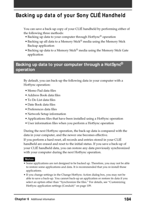 Page 184184Chapter 6Additional information
Backing up data of your Sony CLIÉ Handheld
You can save a back-up copy of your CLIÉ handheld by performing either of
the following three methods:
•Backing up data to your computer through HotSync
® operation
•Backing up all data to a Memory Stick
® media using the Memory Stick
Backup application
•Backing up data to a Memory Stick
® media using the Memory Stick Gate
application
Backing up data to your computer through a HotSync®
operation
By default, you can back-up the...
