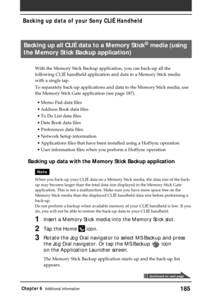 Page 185185Chapter 6Additional information
Backing up all CLIÉ data to a Memory Stick® media (using
the Memory Stick Backup application)
With the Memory Stick Backup application, you can back-up all the
following CLIÉ handheld application and data to a Memory Stick media
with a single tap.
To separately back-up applications and data to the Memory Stick media, use
the Memory Stick Gate application (see page 187).
•Memo Pad data files
•Address Book data files
•To Do List data files
•Date Book data files...