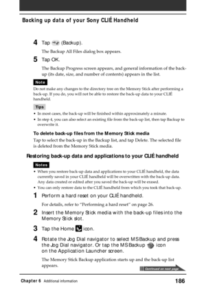 Page 186186Chapter 6Additional information
Backing up data of your Sony CLIÉ Handheld
4Tap  (Backup).
The Backup All Files dialog box appears.
5Tap OK.
The Backup Progress screen appears, and general information of the back-
up (its date, size, and number of contents) appears in the list.
Note
Do not make any changes to the directory tree on the Memory Stick after performing a
back-up. If you do, you will not be able to restore the back-up data to your CLIÉ
handheld.
Tips
•In most cases, the back-up will be...