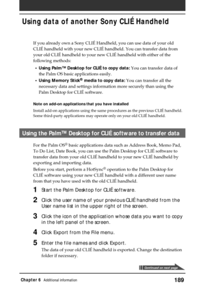 Page 189189Chapter 6Additional information
Using data of another Sony CLIÉ Handheld
Continued on next page
If you already own a Sony CLIÉ Handheld, you can use data of your old
CLIÉ handheld with your new CLIÉ handheld. You can transfer data from
your old CLIÉ handheld to your new CLIÉ handheld with either of the
following methods:
•Using Palm™ Desktop for CLIÉ to copy data: You can transfer data of
the Palm OS basic applications easily.
•Using Memory Stick
® media to copy data: You can transfer all the...