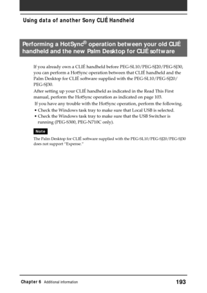 Page 193193Chapter 6Additional information
Performing a HotSync® operation between your old CLIÉ
handheld and the new Palm Desktop for CLIÉ software
If you already own a CLIÉ handheld before PEG-SL10/PEG-SJ20/PEG-SJ30,
you can perform a HotSync operation between that CLIÉ handheld and the
Palm Desktop for CLIÉ software supplied with the PEG-SL10/PEG-SJ20/
PEG-SJ30.
After setting up your CLIÉ handheld as indicated in the Read This First
manual, perform the HotSync operation as indicated on page 103.
 If you have...