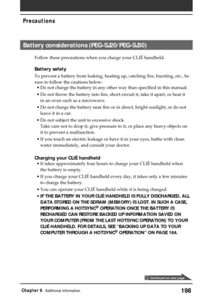 Page 198198Chapter 6Additional information
Precautions
Continued on next page
Battery considerations (PEG-SJ20/PEG-SJ30)
Follow these precautions when you charge your CLIÉ handheld.
Battery safety
To prevent a battery from leaking, heating up, catching fire, bursting, etc., be
sure to follow the cautions below:
•Do not charge the battery in any other way than specified in this manual.
•Do not throw the battery into fire, short-circuit it, take it apart, or heat it
in an oven such as a microwave.
•Do not charge...