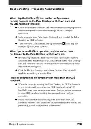 Page 208208Chapter 6Additional information
When I tap the HotSync  icon on the HotSync screen,
nothing happens on the Palm Desktop for CLIÉ software and
my CLIÉ handheld times out.
,Check the Palm Desktop for CLIÉ software HotSync Setup options to
confirm that you have the correct settings for local HotSync
operations.
,Make a copy of your Palm folder. Uninstall, and reinstall the Palm
Desktop for CLIÉ software.
,Turn on your CLIÉ handheld and tap the Home 
 icon. Tap the
HotSync 
 icon, then tap Local.
When I...