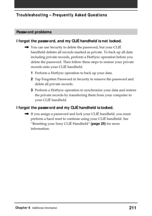 Page 211211Chapter 6Additional information
Password problems
I forgot the password, and my CLIÉ handheld is not locked.
,You can use Security to delete the password, but your CLIÉ
handheld deletes all records marked as private. To back up all data
including private records, perform a HotSync operation before you
delete the password. Then follow these steps to restore your private
records onto your CLIÉ handheld:
1Perform a HotSync operation to back up your data.
2Tap Forgotten Password in Security to remove the...