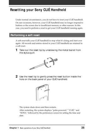 Page 25Chapter 1Basic operations of your Sony CLIÉ Handheld25
Resetting your Sony CLIÉ Handheld
Under normal circumstances, you do not have to reset your CLIÉ handheld.
On rare occasions, however, your CLIÉ handheld may no longer respond to
buttons or the screen due to insufficient memory or other reasons. In this
case, you need to perform a reset to get your CLIÉ handheld running again.
Performing a soft reset
A soft reset tells your CLIÉ handheld to stop what it’s doing and start over
again. All records and...