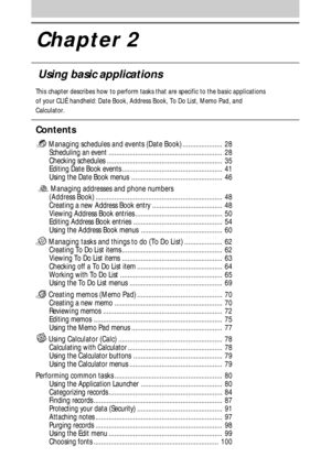Page 27Chapter 2
Using basic applications
This chapter describes how to perform tasks that are specific to the basic applications
of your CLIÉ handheld: Date Book, Address Book, To Do List, Memo Pad, and
Calculator.
Contents
 Managing schedules and events (Date Book) ..................... 28
Scheduling an event ............................................................ 28
Checking schedules ............................................................. 35
Editing Date Book events...