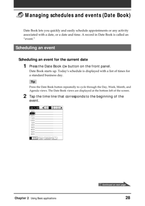 Page 28Chapter 2Using Basic applications28
 Managing schedules and events (Date Book)
Date Book lets you quickly and easily schedule appointments or any activity
associated with a date, or a date and time. A record in Date Book is called an
“event.”
Scheduling an event
Scheduling an event for the current date
1Press the Date Book  button on the front panel.
Date Book starts up. Today’s schedule is displayed with a list of times for
a standard business day.
Tip
Press the Date Book button repeatedly to cycle...