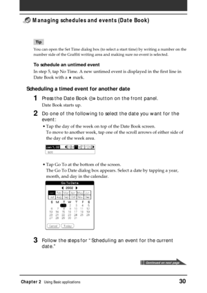 Page 30Chapter 2Using Basic applications30
 Managing schedules and events (Date Book)
Tip
You can open the Set Time dialog box (to select a start time) by writing a number on the
number side of the Graffiti writing area and making sure no event is selected.
To schedule an untimed event
In step 5, tap No Time. A new untimed event is displayed in the first line in
Date Book with a ♦ mark.
Scheduling a timed event for another date
1Press the Date Book  button on the front panel.
Date Book starts up.
2Do one of the...