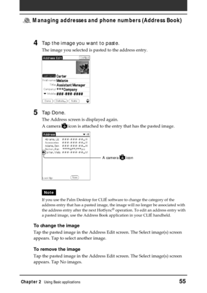 Page 55Chapter 2Using Basic applications55
 Managing addresses and phone numbers (Address Book)
4Tap the image you want to paste.
The image you selected is pasted to the address entry.
5Tap Done.
The Address screen is displayed again.
A camera 
 icon is attached to the entry that has the pasted image.
Note
If you use the Palm Desktop for CLIÉ software to change the category of the
address entry that has a pasted image, the image will no longer be associated with
the address entry after the next HotSync
®...